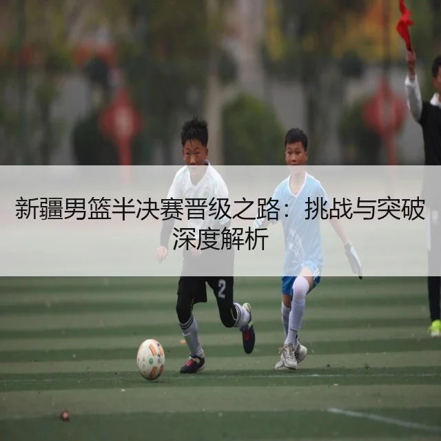 新疆男篮半决赛晋级之路:挑战与突破深度解析